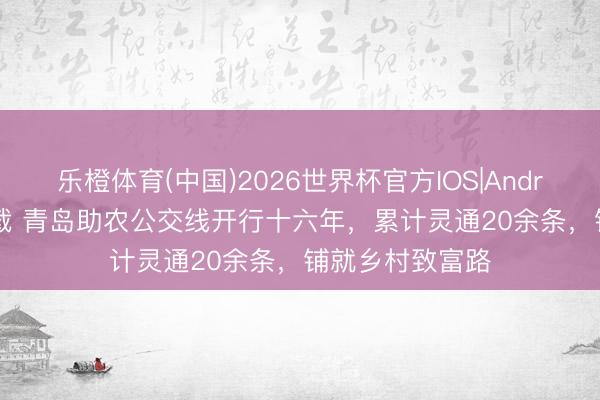 乐橙体育(中国)2026世界杯官方IOS|Android手机app下载 青岛助农公交线开行十六年，累计灵通20余条，铺就乡村致富路