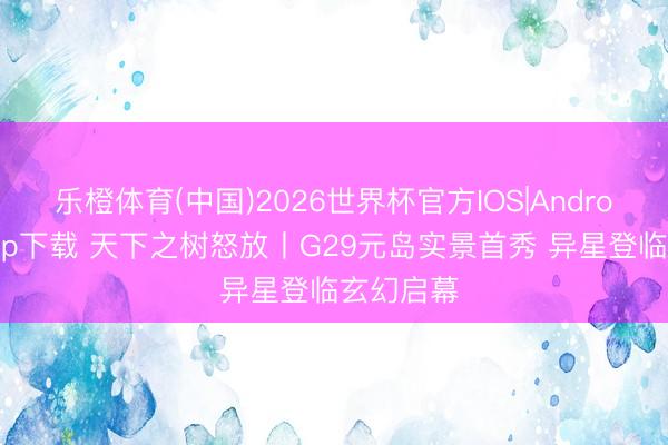 乐橙体育(中国)2026世界杯官方IOS|Android手机app下载 天下之树怒放丨G29元岛实景首秀 异星登临玄幻启幕