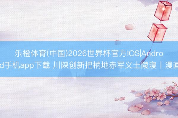 乐橙体育(中国)2026世界杯官方IOS|Android手机app下载 川陕创新把柄地赤军义士陵寝丨漫画