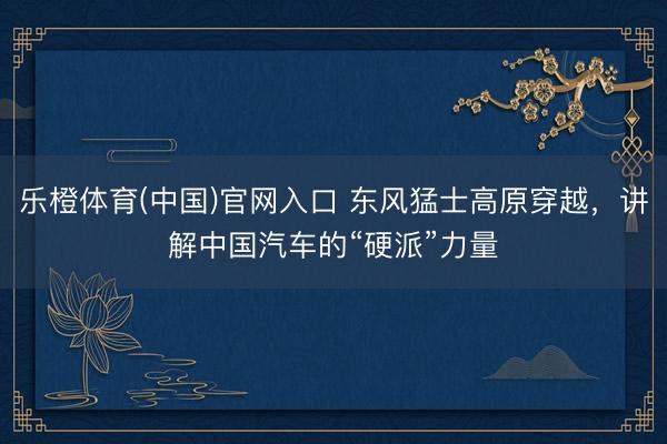 乐橙体育(中国)官网入口 东风猛士高原穿越，讲解中国汽车的“硬派”力量