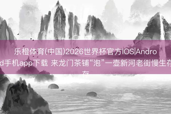 乐橙体育(中国)2026世界杯官方IOS|Android手机app下载 来龙门茶铺“泡”一壶新河老街慢生存