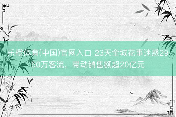 乐橙体育(中国)官网入口 23天全城花事迷惑2950万客流，带动销售额超20亿元