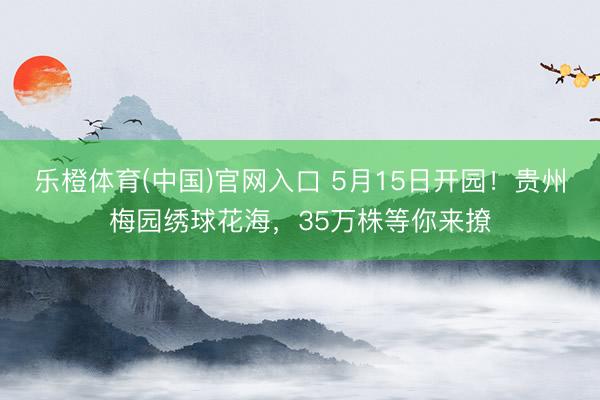 乐橙体育(中国)官网入口 5月15日开园！贵州梅园绣球花海，35万株等你来撩