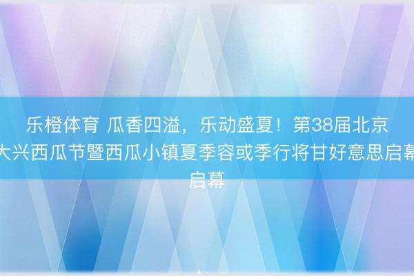 乐橙体育 瓜香四溢，乐动盛夏！第38届北京大兴西瓜节暨西瓜小镇夏季容或季行将甘好意思启幕
