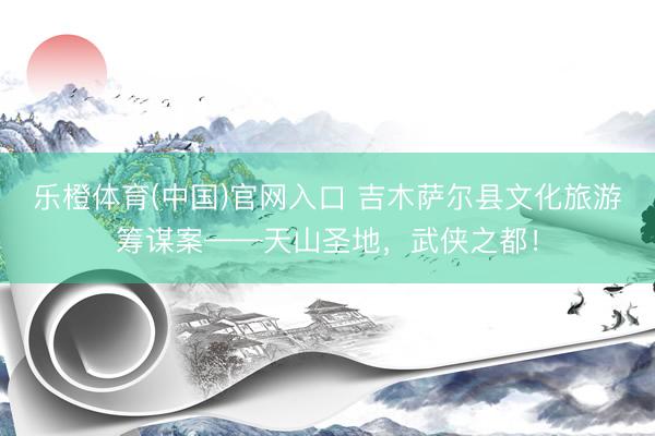 乐橙体育(中国)官网入口 吉木萨尔县文化旅游筹谋案——天山圣地，武侠之都！