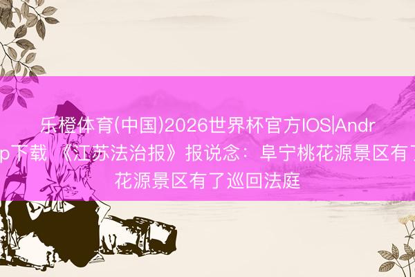 乐橙体育(中国)2026世界杯官方IOS|Android手机app下载 《江苏法治报》报说念：阜宁桃花源景区有了巡回法庭