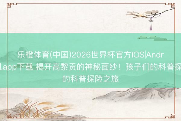 乐橙体育(中国)2026世界杯官方IOS|Android手机app下载 揭开高黎贡的神秘面纱！孩子们的科普探险之旅