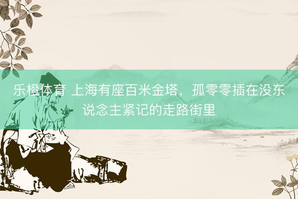 乐橙体育 上海有座百米金塔，孤零零插在没东说念主紧记的走路街里