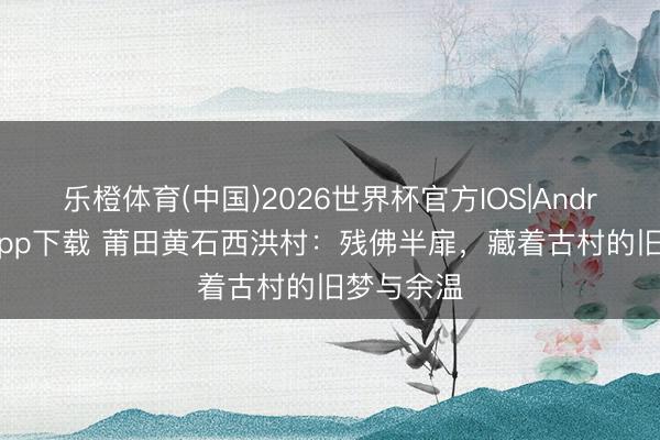 乐橙体育(中国)2026世界杯官方IOS|Android手机app下载 莆田黄石西洪村：残佛半扉，藏着古村的旧梦与余温