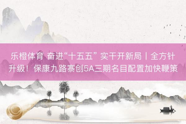 乐橙体育 奋进“十五五” 实干开新局丨全方针升级！保康九路寨创5A三期名目配置加快鞭策