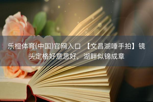 乐橙体育(中国)官网入口 【文昌湖唾手拍】镜头定格好意思好，湖畔似锦成章