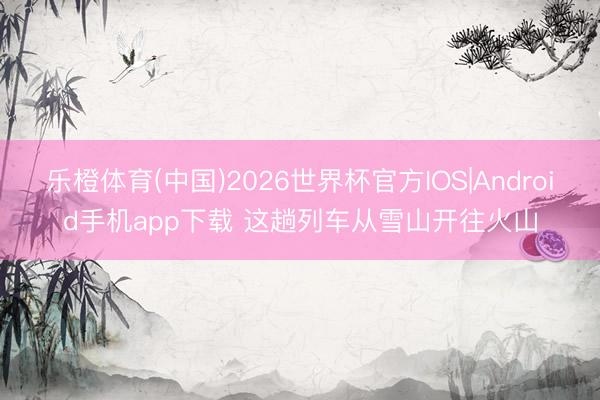 乐橙体育(中国)2026世界杯官方IOS|Android手机app下载 这趟列车从雪山开往火山