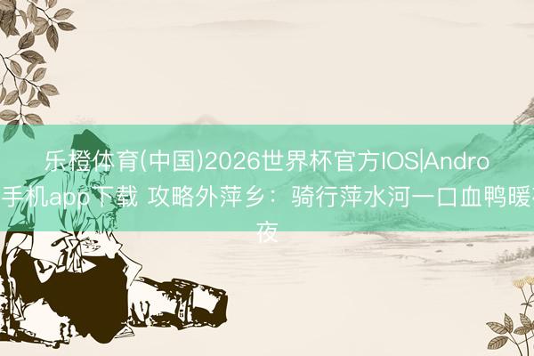 乐橙体育(中国)2026世界杯官方IOS|Android手机app下载 攻略外萍乡：骑行萍水河一口血鸭暖夜