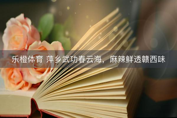 乐橙体育 萍乡武功春云海，麻辣鲜透赣西味
