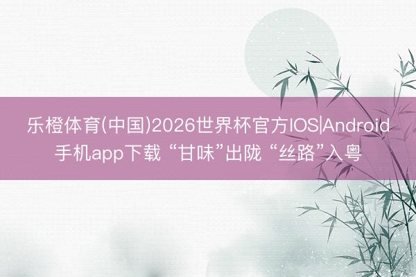 乐橙体育(中国)2026世界杯官方IOS|Android手机app下载 “甘味”出陇 “丝路”入粤