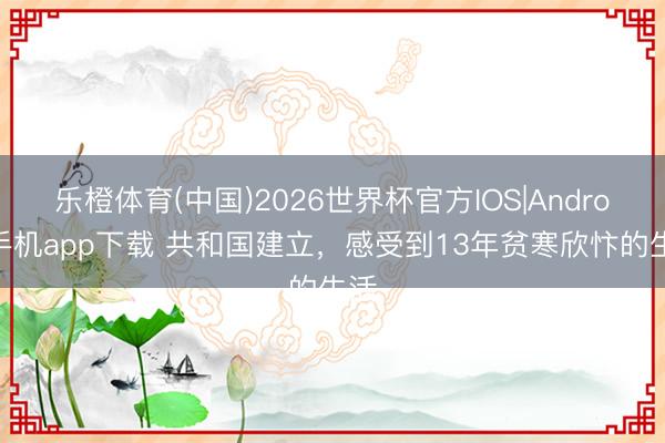 乐橙体育(中国)2026世界杯官方IOS|Android手机app下载 共和国建立，感受到13年贫寒欣忭的生活