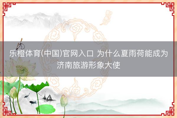 乐橙体育(中国)官网入口 为什么夏雨荷能成为济南旅游形象大使