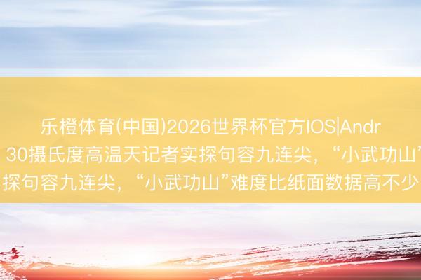 乐橙体育(中国)2026世界杯官方IOS|Android手机app下载 慎爬！30摄氏度高温天记者实探句容九连尖，“小武功山”难度比纸面数据高不少