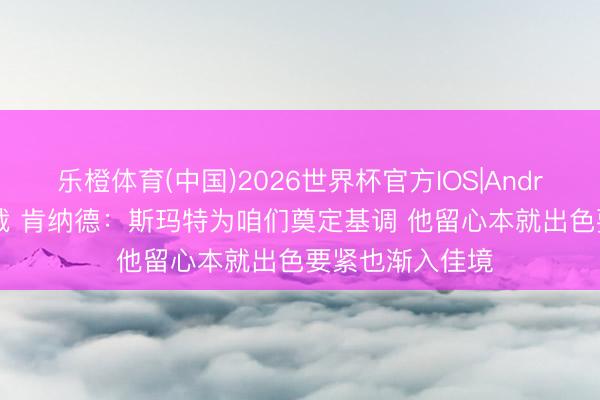 乐橙体育(中国)2026世界杯官方IOS|Android手机app下载 肯纳德：斯玛特为咱们奠定基调 他留心本就出色要紧也渐入佳境