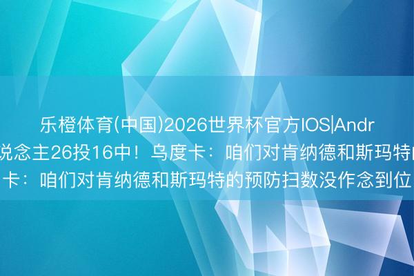 乐橙体育(中国)2026世界杯官方IOS|Android手机app下载 两东说念主26投16中！乌度卡：咱们对肯纳德和斯玛特的预防扫数没作念到位