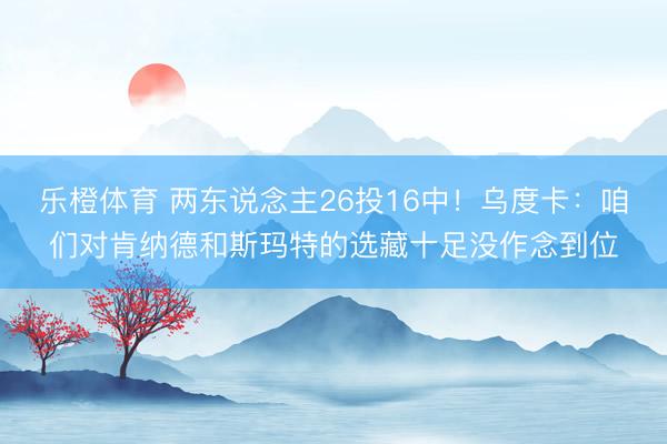 乐橙体育 两东说念主26投16中！乌度卡：咱们对肯纳德和斯玛特的选藏十足没作念到位