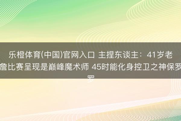 乐橙体育(中国)官网入口 主捏东谈主：41岁老詹比赛呈现是巅峰魔术师 45时能化身控卫之神保罗