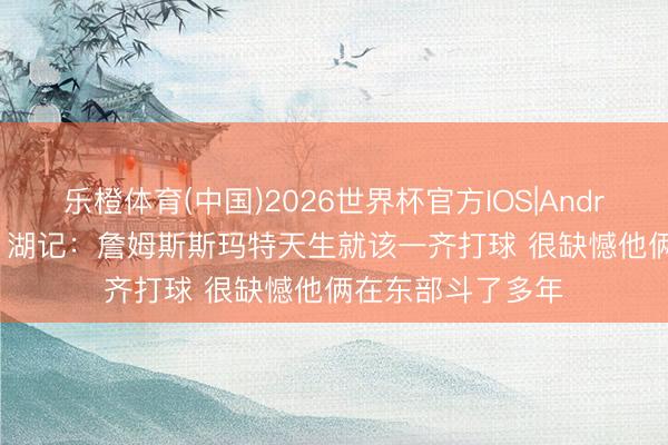 乐橙体育(中国)2026世界杯官方IOS|Android手机app下载 湖记：詹姆斯斯玛特天生就该一齐打球 很缺憾他俩在东部斗了多年