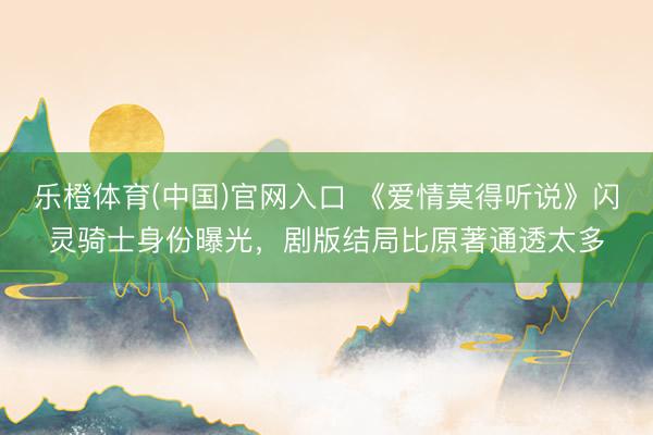 乐橙体育(中国)官网入口 《爱情莫得听说》闪灵骑士身份曝光，剧版结局比原著通透太多