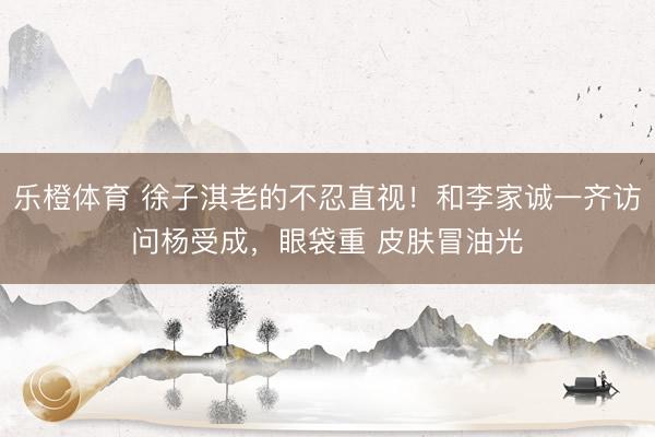 乐橙体育 徐子淇老的不忍直视！和李家诚一齐访问杨受成，眼袋重 皮肤冒油光