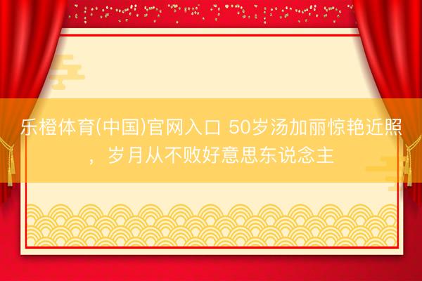 乐橙体育(中国)官网入口 50岁汤加丽惊艳近照，岁月从不败好意思东说念主
