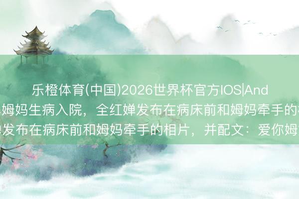 乐橙体育(中国)2026世界杯官方IOS|Android手机app下载 全红婵姆妈生病入院，全红婵发布在病床前和姆妈牵手的相片，并配文：爱你姆妈