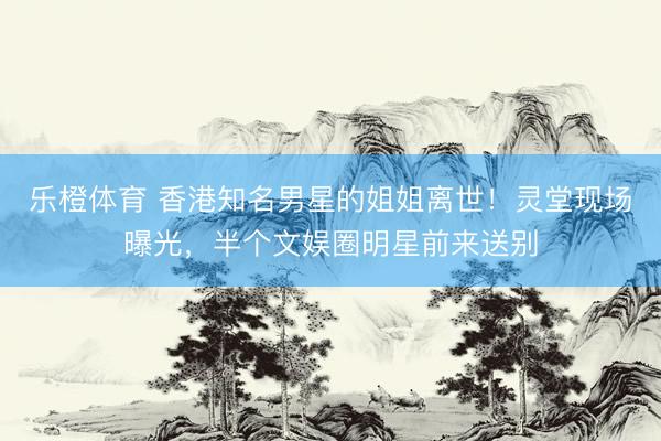 乐橙体育 香港知名男星的姐姐离世！灵堂现场曝光，半个文娱圈明星前来送别