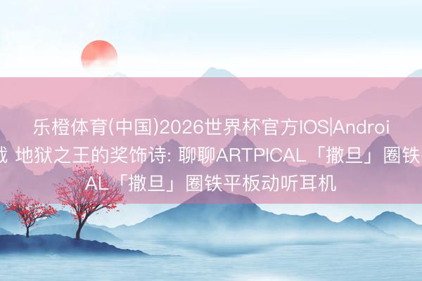 乐橙体育(中国)2026世界杯官方IOS|Android手机app下载 地狱之王的奖饰诗: 聊聊ARTPICAL「撒旦」圈铁平板动听耳机