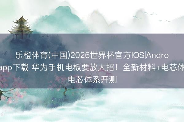乐橙体育(中国)2026世界杯官方IOS|Android手机app下载 华为手机电板要放大招！全新材料+电芯体系开测
