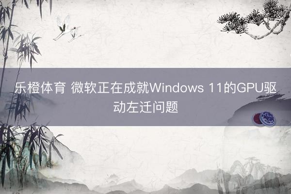 乐橙体育 微软正在成就Windows 11的GPU驱动左迁问题