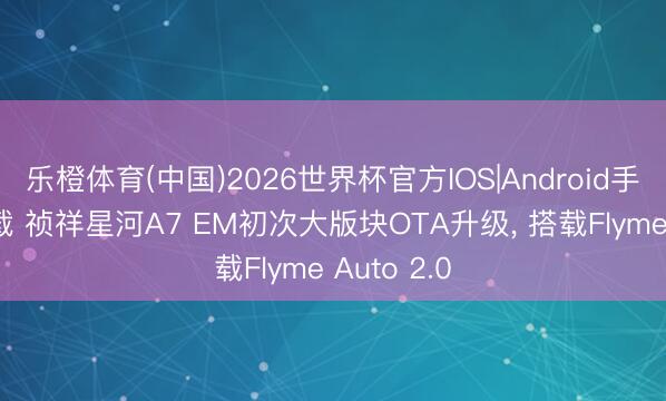 乐橙体育(中国)2026世界杯官方IOS|Android手机app下载 祯祥星河A7 EM初次大版块OTA升级， 搭载Flyme Auto 2.0