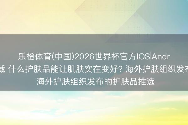 乐橙体育(中国)2026世界杯官方IOS|Android手机app下载 什么护肤品能让肌肤实在变好? 海外护肤组织发布的护肤品推选