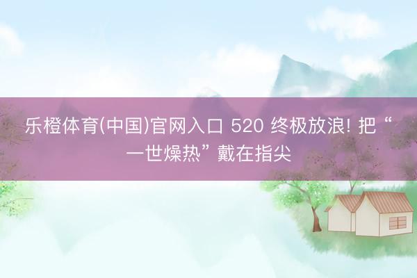 乐橙体育(中国)官网入口 520 终极放浪! 把 “一世燥热” 戴在指尖