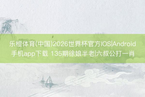 乐橙体育(中国)2026世界杯官方IOS|Android手机app下载 135期徐娘半老|六叔公打一肖