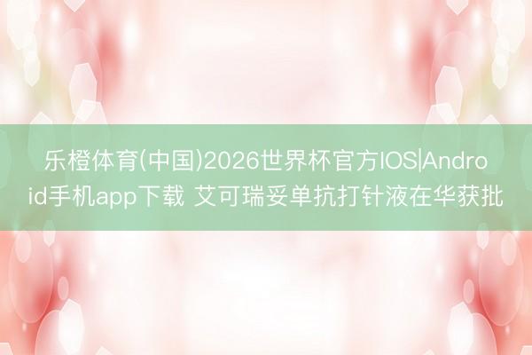 乐橙体育(中国)2026世界杯官方IOS|Android手机app下载 艾可瑞妥单抗打针液在华获批