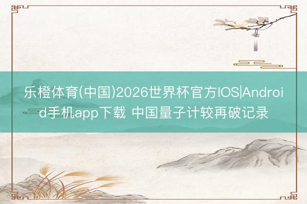乐橙体育(中国)2026世界杯官方IOS|Android手机app下载 中国量子计较再破记录