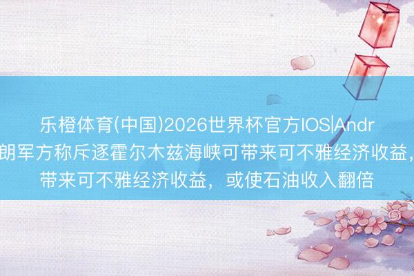 乐橙体育(中国)2026世界杯官方IOS|Android手机app下载 伊朗军方称斥逐霍尔木兹海峡可带来可不雅经济收益，或使石油收入翻倍