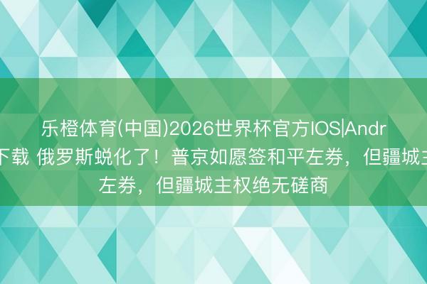 乐橙体育(中国)2026世界杯官方IOS|Android手机app下载 俄罗斯蜕化了！普京如愿签和平左券，但疆城主权绝无磋商