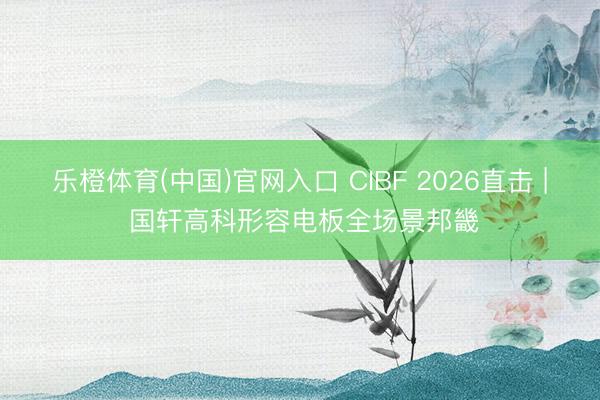 乐橙体育(中国)官网入口 CIBF 2026直击 | 国轩高科形容电板全场景邦畿