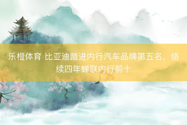 乐橙体育 比亚迪踏进内行汽车品牌第五名，络续四年蝉联内行前十