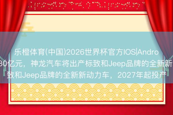 乐橙体育(中国)2026世界杯官方IOS|Android手机app下载 投资超80亿元，神龙汽车将出产标致和Jeep品牌的全新新动力车，2027年起投产