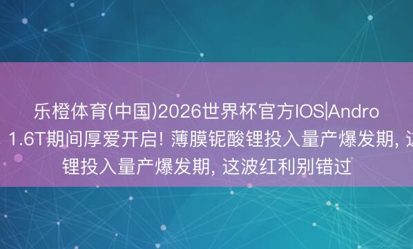 乐橙体育(中国)2026世界杯官方IOS|Android手机app下载 1.6T期间厚爱开启! 薄膜铌酸锂投入量产爆发期， 这波红利别错过
