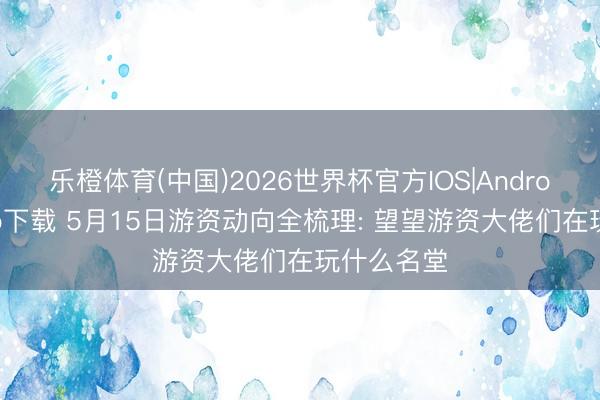 乐橙体育(中国)2026世界杯官方IOS|Android手机app下载 5月15日游资动向全梳理: 望望游资大佬们在玩什么名堂