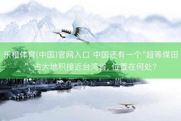乐橙体育(中国)官网入口 中国还有一个“超等煤田”， 占大地积接近台湾省， 位置在何处?
