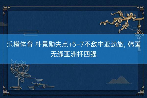 乐橙体育 朴景勋失点+5-7不敌中亚劲旅， 韩国无缘亚洲杯四强